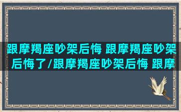 跟摩羯座吵架后悔 跟摩羯座吵架后悔了/跟摩羯座吵架后悔 跟摩羯座吵架后悔了-我的网站